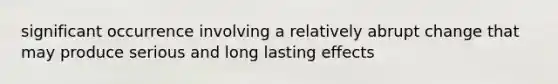 significant occurrence involving a relatively abrupt change that may produce serious and long lasting effects