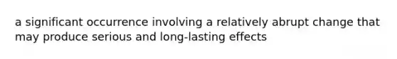 a significant occurrence involving a relatively abrupt change that may produce serious and long-lasting effects