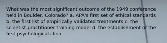 What was the most significant outcome of the 1949 conference held in Boulder, Colorado? a. APA's first set of ethical standards b. the first list of empirically validated treatments c. the scientist-practitioner training model d. the establishment of the first psychological clinic