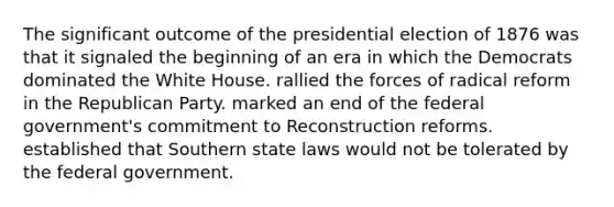 The significant outcome of the presidential election of 1876 was that it signaled the beginning of an era in which the Democrats dominated the White House. rallied the forces of radical reform in the Republican Party. marked an end of the federal government's commitment to Reconstruction reforms. established that Southern state laws would not be tolerated by the federal government.