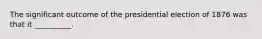 The significant outcome of the presidential election of 1876 was that it __________.