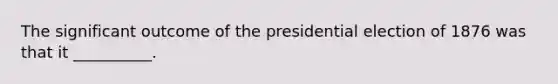 The significant outcome of the presidential election of 1876 was that it __________.