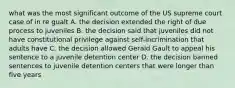 what was the most significant outcome of the US supreme court case of in re gualt A. the decision extended the right of due process to juveniles B. the decision said that juveniles did not have constitutional privilege against self-incrimination that adults have C. the decision allowed Gerald Gault to appeal his sentence to a juvenile detention center D. the decision banned sentences to juvenile detention centers that were longer than five years