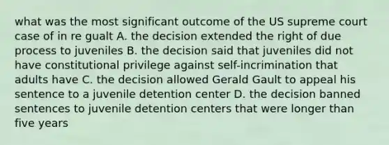 what was the most significant outcome of the US supreme court case of in re gualt A. the decision extended the right of due process to juveniles B. the decision said that juveniles did not have constitutional privilege against self-incrimination that adults have C. the decision allowed Gerald Gault to appeal his sentence to a juvenile detention center D. the decision banned sentences to juvenile detention centers that were longer than five years