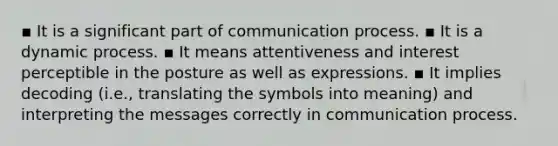 ▪ It is a significant part of communication process. ▪ It is a dynamic process. ▪ It means attentiveness and interest perceptible in the posture as well as expressions. ▪ It implies decoding (i.e., translating the symbols into meaning) and interpreting the messages correctly in communication process.