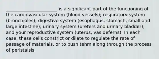 _______________________ is a significant part of the functioning of the cardiovascular system (blood vessels); respiratory system (bronchioles); digestive system (esophagus, stomach, small and large intestine); urinary system (ureters and urinary bladder), and your reproductive system (uterus, vas deferns). In each case, these cells constrict or dilate to regulate the rate of passage of materials, or to push tehm along through the process of peristalsis.