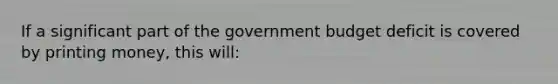 If a significant part of the government budget deficit is covered by printing money, this will: