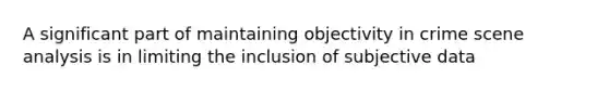 A significant part of maintaining objectivity in crime scene analysis is in limiting the inclusion of subjective data