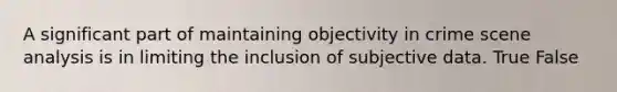 A significant part of maintaining objectivity in crime scene analysis is in limiting the inclusion of subjective data. True False