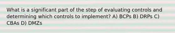 What is a significant part of the step of evaluating controls and determining which controls to implement? A) BCPs B) DRPs C) CBAs D) DMZs