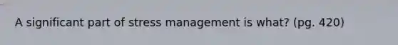 A significant part of stress management is what? (pg. 420)