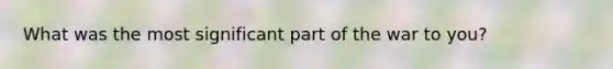 What was the most significant part of the war to you?