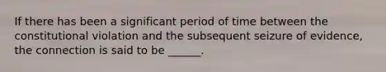 If there has been a significant period of time between the constitutional violation and the subsequent seizure of evidence, the connection is said to be ______.