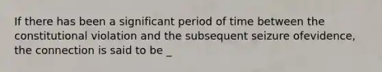 If there has been a significant period of time between the constitutional violation and the subsequent seizure ofevidence, the connection is said to be _