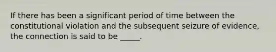 If there has been a significant period of time between the constitutional violation and the subsequent seizure of evidence, the connection is said to be _____.