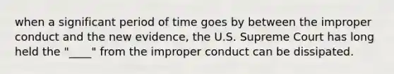 when a significant period of time goes by between the improper conduct and the new evidence, the U.S. Supreme Court has long held the "____" from the improper conduct can be dissipated.