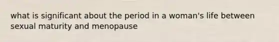 what is significant about the period in a woman's life between sexual maturity and menopause