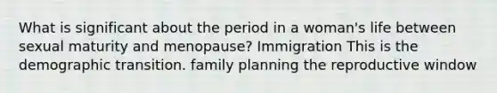 What is significant about the period in a woman's life between sexual maturity and menopause? Immigration This is the demographic transition. family planning the reproductive window