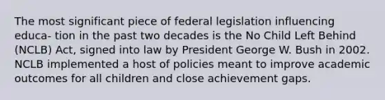 The most significant piece of federal legislation influencing educa- tion in the past two decades is the No Child Left Behind (NCLB) Act, signed into law by President George W. Bush in 2002. NCLB implemented a host of policies meant to improve academic outcomes for all children and close achievement gaps.