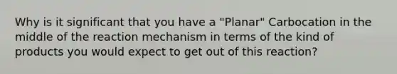 Why is it significant that you have a "Planar" Carbocation in the middle of the reaction mechanism in terms of the kind of products you would expect to get out of this reaction?