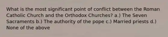 What is the most significant point of conflict between the Roman Catholic Church and the Orthodox Churches? a.) The Seven Sacraments b.) The authority of the pope c.) Married priests d.) None of the above