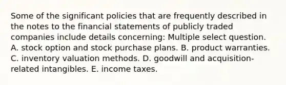 Some of the significant policies that are frequently described in the notes to the financial statements of publicly traded companies include details concerning: Multiple select question. A. stock option and stock purchase plans. B. product warranties. C. inventory valuation methods. D. goodwill and acquisition-related intangibles. E. income taxes.