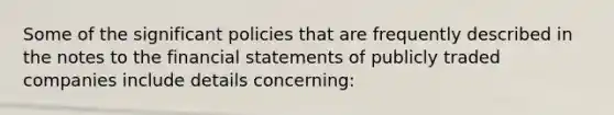 Some of the significant policies that are frequently described in the notes to the financial statements of publicly traded companies include details concerning: