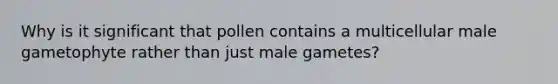 Why is it significant that pollen contains a multicellular male gametophyte rather than just male gametes?