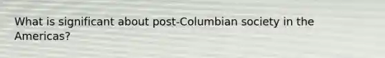 What is significant about post-Columbian society in the Americas?