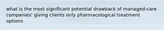 what is the most significant potential drawback of managed-care companies' giving clients only pharmacological treatment options