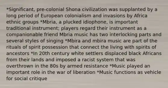 *Significant, pre-colonial Shona civilization was supplanted by a long period of European colonialism and invasions by Africa ethnic groups *Mbria, a plucked idiophone, is important traditional instrument; players regard their instrument as a companionable friend Mbria music has two interlocking parts and several styles of singing *Mbira and mbira music are part of the rituals of spirit possession that connect the living with spirits of ancestors *In 20th century white settlers displaced black Africans from their lands and imposed a racist system that was overthrown in the 80s by armed resistance *Music played an important role in the war of liberation *Music functions as vehicle for social critique