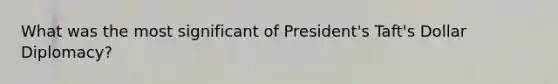 What was the most significant of President's Taft's Dollar Diplomacy?