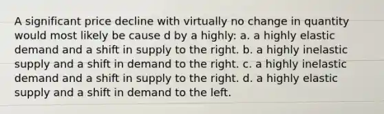 A significant price decline with virtually no change in quantity would most likely be cause d by a highly: a. a highly elastic demand and a shift in supply to the right. b. a highly inelastic supply and a shift in demand to the right. c. a highly inelastic demand and a shift in supply to the right. d. a highly elastic supply and a shift in demand to the left.