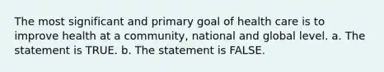 The most significant and primary goal of health care is to improve health at a community, national and global level. a. The statement is TRUE. b. The statement is FALSE.