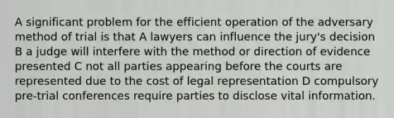 A significant problem for the efficient operation of the adversary method of trial is that A lawyers can influence the jury's decision B a judge will interfere with the method or direction of evidence presented C not all parties appearing before the courts are represented due to the cost of legal representation D compulsory pre-trial conferences require parties to disclose vital information.