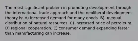 The most significant problem in promoting development through the international trade approach and the neoliberal development theory is: A) increased demand for many goods. B) unequal distribution of <a href='https://www.questionai.com/knowledge/k6l1d2KrZr-natural-resources' class='anchor-knowledge'>natural resources</a>. C) increased price of petroleum. D) regional cooperation. E) consumer demand expanding faster than manufacturing can increase.