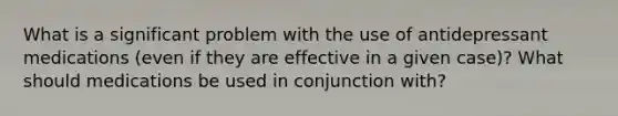 What is a significant problem with the use of antidepressant medications (even if they are effective in a given case)? What should medications be used in conjunction with?