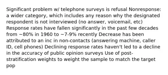 Significant problem w/ telephone surveys is refusal Nonresponse: a wider category, which includes any reason why the designated respondent is not interviewed (no answer, voicemail, etc) Response rates have fallen significantly in the past few decades from ~80% in 1960 to ~7-9% recently Decrease has been attributed to an inc in non-contacts (answering machine, caller ID, cell phones) Declining response rates haven't led to a decline in the accuracy of public opinion surveys Use of post-stratification weights to weight the sample to match the target pop