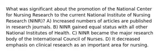 What was significant about the promotion of the National Center for Nursing Research to the current National Institute of Nursing Research (NINR)? A) Increased numbers of articles are published in research journals. B) NINR gained equal status with all other National Institutes of Health. C) NINR became the major research body of the International Council of Nurses. D) It decreased emphasis on clinical research as an important area for nursing.