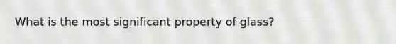 What is the most significant property of glass?