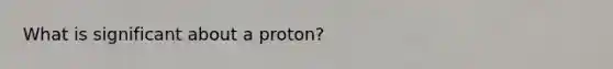 What is significant about a proton?