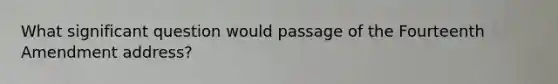 What significant question would passage of the Fourteenth Amendment address?