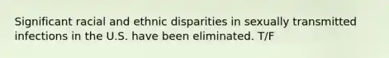 Significant racial and ethnic disparities in sexually transmitted infections in the U.S. have been eliminated. T/F