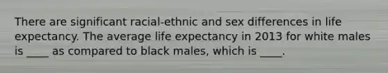 There are significant racial-ethnic and sex differences in life expectancy. The average life expectancy in 2013 for white males is ____ as compared to black males, which is ____.