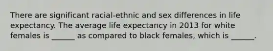 There are significant racial-ethnic and sex differences in life expectancy. The average life expectancy in 2013 for white females is ______ as compared to black females, which is ______.