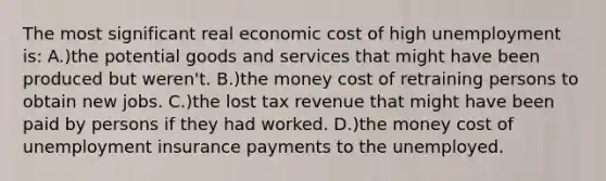 The most significant real economic cost of high unemployment is: A.)the potential goods and services that might have been produced but weren't. B.)the money cost of retraining persons to obtain new jobs. C.)the lost tax revenue that might have been paid by persons if they had worked. D.)the money cost of unemployment insurance payments to the unemployed.