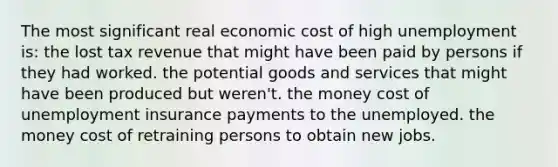 The most significant real economic cost of high unemployment is: the lost tax revenue that might have been paid by persons if they had worked. the potential goods and services that might have been produced but weren't. the money cost of unemployment insurance payments to the unemployed. the money cost of retraining persons to obtain new jobs.