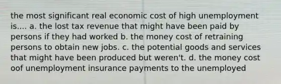 the most significant real economic cost of high unemployment is.... a. the lost tax revenue that might have been paid by persons if they had worked b. the money cost of retraining persons to obtain new jobs. c. the potential goods and services that might have been produced but weren't. d. the money cost oof unemployment insurance payments to the unemployed