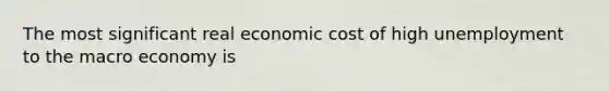 The most significant real economic cost of high unemployment to the macro economy is