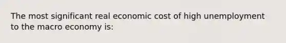 The most significant real economic cost of high unemployment to the macro economy is: